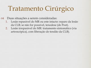 Tratamento Cirúrgico
 Duas situações a serem consideradas:
1. Lesão reparável do MR ou este intacto: reparo da lesão
da CLB; se não for possível, tenodese (de Post).
2. Lesão irreparável do MR: tratamento sintomático (via
artroscópica), com liberação do tendão da CLB).
 