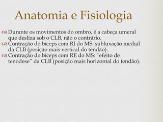 Anatomia e Fisiologia
 Durante os movimentos do ombro, é a cabeça umeral
que desliza sob o CLB, não o contrário.
 Contração do bíceps com RI do MS: subluxação medial
da CLB (posição mais vertical do tendão).
 Contração do bíceps com RE do MS: “efeito de
tenodese” da CLB (posição mais horizontal do tendão).
 