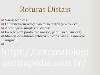 Roturas Distais
 Várias técnicas ;
 Diferenças em relação ao meio de fixação e o local;
 Abordagem simples ou dupla;
 Fixação com ponto trans-ósseo, parafuso ou âncora;
 Maioria dos autores retorna o bíceps para sua inserção
original.

https://traumatologi
aeortopedia.com.br/
 