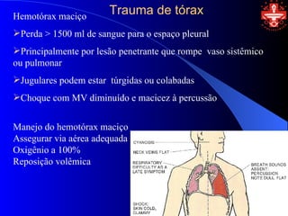 Hemotórax maciço
                       Trauma de tórax
Perda > 1500 ml de sangue para o espaço pleural
Principalmente por lesão penetrante que rompe vaso sistêmico
ou pulmonar
Jugulares podem estar túrgidas ou colabadas
Choque com MV diminuído e macicez à percussão


Manejo do hemotórax maciço
Assegurar via aérea adequada
Oxigênio a 100%
Reposição volêmica
 