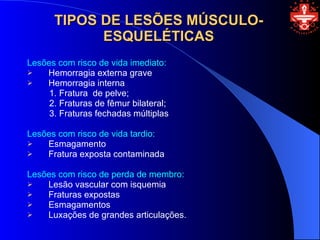 TIPOS DE LESÕES MÚSCULO-
            ESQUELÉTICAS
Lesões com risco de vida imediato:
   Hemorragia externa grave
   Hemorragia interna
     1. Fratura de pelve;
     2. Fraturas de fêmur bilateral;
     3. Fraturas fechadas múltiplas

Lesões com risco de vida tardio:
   Esmagamento
   Fratura exposta contaminada

Lesões com risco de perda de membro:
   Lesão vascular com isquemia
   Fraturas expostas
   Esmagamentos
   Luxações de grandes articulações.
 