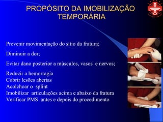 PROPÓSITO DA IMOBILIZAÇÃO
               TEMPORÁRIA


Prevenir movimentação do sítio da fratura;
Diminuir a dor;
Evitar dano posterior a músculos, vasos e nervos;
Reduzir a hemorragia
Cobrir lesões abertas
Acolchoar o splint
Imobilizar articulações acima e abaixo da fratura
Verificar PMS antes e depois do procedimento
 