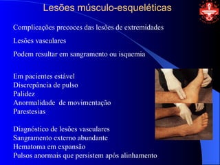 Lesões músculo-esqueléticas
Complicações precoces das lesões de extremidades
Lesões vasculares
Podem resultar em sangramento ou isquemia


Em pacientes estável
Discrepância de pulso
Palidez
Anormalidade de movimentação
Parestesias

Diagnóstico de lesões vasculares
Sangramento externo abundante
Hematoma em expansão
Pulsos anormais que persistem após alinhamento
 