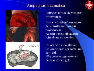 Amputação traumática
         Representa risco de vida por
         hemorragia;
         Perda definitiva do membro
         A hemostasia é uma das
         prioridades;
         Avaliar a possibilidade de
         reimplante do membro;

         Colocar em saco plástico
         Colocar o saco em container
         com gelo
         Não deixe o segmento em
         contato com o gelo
 