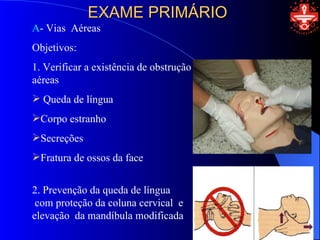 EXAME PRIMÁRIO
A- Vias Aéreas
Objetivos:
1. Verificar a existência de obstrução das vias
aéreas
 Queda de língua
Corpo estranho
Secreções
Fratura de ossos da face


2. Prevenção da queda de língua
 com proteção da coluna cervical e
elevação da mandíbula modificada
 
