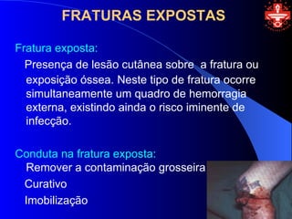 FRATURAS EXPOSTAS

Fratura exposta:
  Presença de lesão cutânea sobre a fratura ou
  exposição óssea. Neste tipo de fratura ocorre
  simultaneamente um quadro de hemorragia
  externa, existindo ainda o risco iminente de
  infecção.

Conduta na fratura exposta:
 Remover a contaminação grosseira
 Curativo
 Imobilização
 