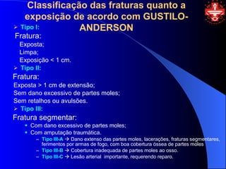 Classificação das fraturas quanto a
   exposição de acordo com GUSTILO-
 Tipo I:       ANDERSON
Fratura:
  Exposta;
  Limpa;
  Exposição < 1 cm.
 Tipo II:
Fratura:
Exposta > 1 cm de extensão;
Sem dano excessivo de partes moles;
Sem retalhos ou avulsões.
 Tipo III:
Fratura segmentar:
      Com dano excessivo de partes moles;
      Com amputação traumática.
         – Tipo III-A  Dano extenso das partes moles, lacerações, fraturas segmentares,
           ferimentos por armas de fogo, com boa cobertura óssea de partes moles
         – Tipo III-B  Cobertura inadequada de partes moles ao osso.
         – Tipo III-C  Lesão arterial importante, requerendo reparo.
 