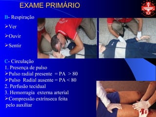 EXAME PRIMÁRIO
B- Respiração
Ver
Ouvir
Sentir


C- Circulação
1. Presença de pulso
Pulso radial presente = PA > 80
Pulso Radial ausente = PA < 80
2. Perfusão tecidual
3. Hemorragia externa arterial
Compressão extrínseca feita
pelo auxiliar
 
