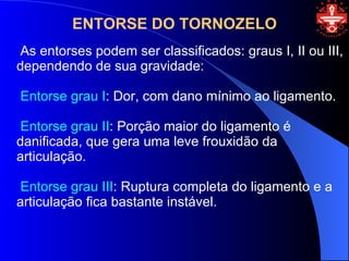 ENTORSE DO TORNOZELO
 As entorses podem ser classificados: graus I, II ou III,
dependendo de sua gravidade:

Entorse grau I: Dor, com dano mínimo ao ligamento.

 Entorse grau II: Porção maior do ligamento é
danificada, que gera uma leve frouxidão da
articulação.

 Entorse grau III: Ruptura completa do ligamento e a
articulação fica bastante instável.
 