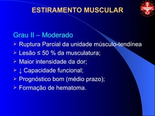 ESTIRAMENTO MUSCULAR


Grau II – Moderado
   Ruptura Parcial da unidade músculo-tendínea
   Lesão ≤ 50 % da musculatura;
   Maior intensidade da dor;
   ↓ Capacidade funcional;
   Prognóstico bom (médio prazo);
   Formação de hematoma.
 