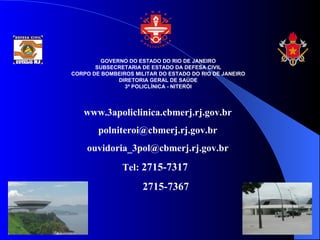 GOVERNO DO ESTADO DO RIO DE JANEIRO
       SUBSECRETARIA DE ESTADO DA DEFESA CIVIL
CORPO DE BOMBEIROS MILITAR DO ESTADO DO RIO DE JANEIRO
              DIRETORIA GERAL DE SAÚDE
                3ª POLICLÍNICA - NITERÓI




   www.3apoliclinica.cbmerj.rj.gov.br
        polniteroi@cbmerj.rj.gov.br
    ouvidoria_3pol@cbmerj.rj.gov.br
               Tel: 2715-7317
                      2715-7367
 