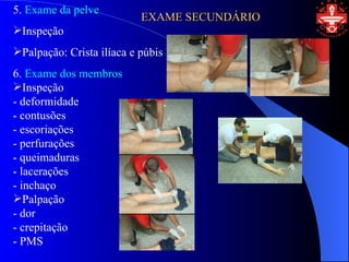 5. Exame da pelve
                           EXAME SECUNDÁRIO
Inspeção
Palpação: Crista ilíaca e púbis
6. Exame dos membros
Inspeção
- deformidade
- contusões
- escoriações
- perfurações
- queimaduras
- lacerações
- inchaço
Palpação
- dor
- crepitação
- PMS
 