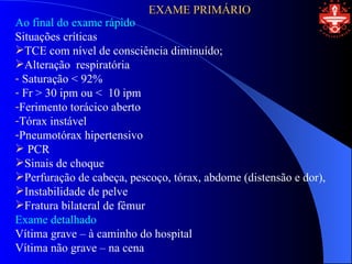 EXAME PRIMÁRIO
Ao final do exame rápido
Situações críticas
TCE com nível de consciência diminuído;
Alteração respiratória
- Saturação < 92%
- Fr > 30 ipm ou < 10 ipm
-Ferimento torácico aberto
-Tórax instável
-Pneumotórax hipertensivo
 PCR
Sinais de choque
Perfuração de cabeça, pescoço, tórax, abdome (distensão e dor),
Instabilidade de pelve
Fratura bilateral de fêmur
Exame detalhado
Vítima grave – à caminho do hospital
Vítima não grave – na cena
 