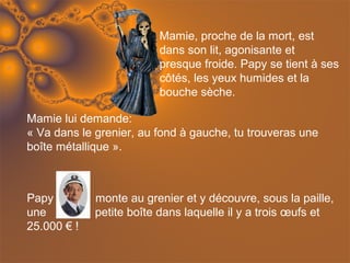 Mamie, proche de la mort, est
                         dans son lit, agonisante et
                         presque froide. Papy se tient à ses
                         côtés, les yeux humides et la
                         bouche sèche.

Mamie lui demande:
« Va dans le grenier, au fond à gauche, tu trouveras une
boîte métallique ».



Papy         monte au grenier et y découvre, sous la paille,
une          petite boîte dans laquelle il y a trois œufs et
25.000 € !
 