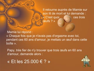 Il retourne auprès de Mamie sur
                          son lit de mort et lui demande :
                          « C'est quoi            ces trois
                          œufs ? »


 Mamie lui répond :
« Chaque fois que je n'avais pas d'orgasme avec toi,
pendant ces 60 ans d'amour, je mettais un œuf dans cette
boîte ».

Papy, très fier de n'y trouver que trois œufs en 60 ans
d'amour, demande alors :

« Et les 25.000 € ? »
 