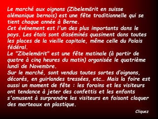 Le marché aux oignons (Zibelemärit en suisse
alémanique bernois) est une fête traditionnelle qui se
tient chaque année à Berne.
Cet événement est l'un des plus importants dans le
pays. Les étals sont disséminés quasiment dans toutes
les places de la vieille capitale, même celle du Palais
fédéral.
Le "Zibelemärit" est une fête matinale (à partir de
quatre à cinq heures du matin) organisée le quatrième
lundi de Novembre.
Sur le marché, sont vendus toutes sortes d’oignons,
décorés, en guirlandes tressées, etc… Mais la foire est
aussi un moment de fête : les forains et les visiteurs
ont tendance à jeter des confettis et les enfants
s'amusent à surprendre les visiteurs en faisant claquer
des marteaux en plastique.
Cliquez
 