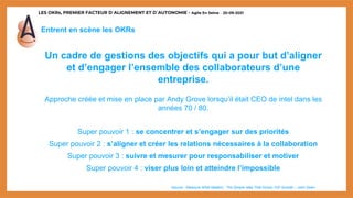LES OKRs, PREMIER FACTEUR D’ALIGNEMENT ET D’AUTONOMIE - Agile En Seine – 20-09-2021
Entrent en scène les OKRs
Un cadre de gestions des objectifs qui a pour but d’aligner
et d’engager l’ensemble des collaborateurs d’une
entreprise.
Approche créée et mise en place par Andy Grove lorsqu’il était CEO de intel dans les
années 70 / 80.
Super pouvoir 1 : se concentrer et s’engager sur des priorités
Super pouvoir 2 : s’aligner et créer les relations nécessaires à la collaboration
Super pouvoir 3 : suivre et mesurer pour responsabiliser et motiver
Super pouvoir 4 : viser plus loin et atteindre l’impossible
*source : Measure What Matters : The Simple Idea That Drives 10X Growth – John Doerr
 