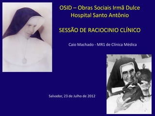 OSID – Obras Sociais Irmã Dulce
          Hospital Santo Antônio

      SESSÃO DE RACIOCINIO CLÍNICO

            Caio Machado - MR1 de Clínica Médica




Salvador, 23 de Julho de 2012


                                                   1
 