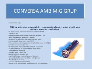 CONVERSA AMB MIG GRUP 20 SETEMBRE 2011 El 20 de setembre amb uns fulls transparents a la mà, i anant al pati, vam arribar a aquestes conclusions . Els ulls serveixen per veure i per mirar, per mirar-ho tot Tothom té ulls Podem mirar pel·lícules, cotxes, coses, les persones....tot Sense ulleres en Jan veu borrós i veu poc. Les ulleres no veuen. Les ulleres són com una lupa.  Si tenim els ulls blaus veiem blau: NO!!! Veiem amb el puntet negre que tenim a l’ull. La nineta de l’ull (Iker) Nosaltres no som transparents Quan no volem mirar podem tapar els ulls o tancar-los Si tanquem els ulls ho veiem tot fosc, veiem negre Si obrim els ulls veiem clar El sol ens ajuda a veure clar Quan el sol no hi és veiem fosc A la nit és fosc, però amb la llanterna hi veiem. Quan és de dia ho veiem tot del seu color (Neus) Obrint les llums hi veiem. Si se’n va la llum fiquem espelmes. Fa llum: el sol, les làmpades, les espelmes i el foc, i els llamps 