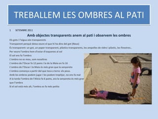 TREBALLEM LES OMBRES AL PATI SETEMBRE 2011 Amb objectes transparents anem al pati i observem les ombres Els gots i l’aigua són transparents Transparent perquè deixa veure el que hi ha dins del got (Neus) És transparent: un got, un paper transparent, plàstics transparents, les ampolles de vidre i plàstic, les finestres.. Per veure l’ombra hem d’estar d’esquenes al sol El sol ens fa l’ombra L’ombra no es mou, som nosaltres L’ombra de l’Oscar fa 12 pams i la de la Maia en fa 16 L’ombra de l’Oscar i la Maia és més gran que la senyoreta L’ombra comença a partir del que toca a terra: els peus. Amb les ombres podem jugar i les podem trepitjar, no ens fa mal A la tarda l’ombra de l’Alicia fa 6 pams, ara la senyoreta és més gran que l’ombra Si el sol està més alt, l’ombra es fa més petita 