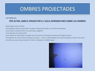 OMBRES PROJECTADES 4 OCTUBRE 2011 PER ÚLTIM, AMB EL PROJECTOR A L’AULA APRENEM MÉS SOBRE LES OMBRES Podem jugar amb les ombres Si la pantalla és blanca, quan posem un paper transparent de color es veu del color del paper Si ens posem a prop de la llum, ens veiem grans, gegants! Si ens allunyem ens veiem petits Si ens posem de costat veiem el contorn de la cara, però no els braços, encara que els tinguem oberts Si ens posem de cara es veuen els braços, les cuetes,... Però ens costa distingir el nen que és perquè no veiem el seu perfil Les ulleres es veuen més gruixudes i el vidre és transparent. Semblen lupes. 