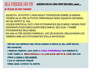 AQUESTA ACTIVITAT L'HEM HAGUT D'INVENTAR SOBRE LA MARXA.
TENIEM UN ALTRE ACTIVITAT PREPARADA PERO AQUESTA SETMANA
NO HA SORTIT EL SOL.
VOLÍEM SORTIR AL PATI I FER FOTOGRAFIES DELS NENS I NENES FENT
DIFERENTS POSTURES DIVERTIDES AMB EL SEU COS. I TAMBÉ
FOTOGRAFÍES DELS NENS.
EN UNA ALTRE SESSIÓ FARIEM EL JOC DE BUSCAR I RELACIONAR LES
OMBRES AMB LES FOTOGRAFIES D'ELLS MATEIXOS!!
 