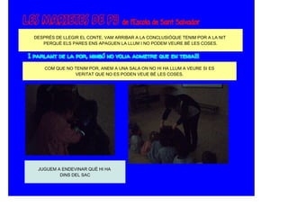 DESPRÉS DE LLEGIR EL CONTE, VAM ARRIBAR A LA CONCLUSIÓQUE TENIM POR A LA NIT
   PERQUÈ ELS PARES ENS APAGUEN LA LLUM I NO PODEM VEURE BÉ LES COSES.




    COM QUE NO TENIM POR, ANEM A UNA SALA ON NO HI HA LLUM A VEURE SI ES
               VERITAT QUE NO ES PODEN VEUE BÉ LES COSES.




 JUGUEM A ENDEVINAR QUÈ HI HA
         DINS DEL SAC
 