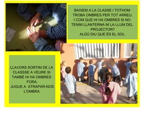BAIXEM A LA CLASSE I TOTHOM
                        TROBA OMBRES PER TOT ARREU.
                        I COM QUE HI HA OMBRES SI NO
                       TENIM LLANTERNA NI LA LLUM DEL
                                 PROJECTOR?
                            ALGÚ DIU QUE ÉS EL SOL.




LLAVORS SORTIM DE LA
 CLASSSE A VEURE SI
 TAMBÉ HI HA OMBRES
        FORA.
JUGUE A ATRAPAR-NOS
      L'OMBRA.
 