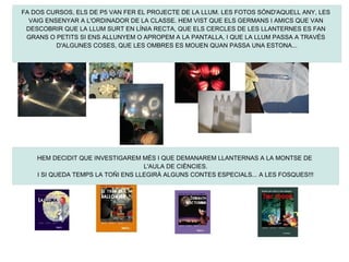 FA DOS CURSOS, ELS DE P5 VAN FER EL PROJECTE DE LA LLUM. LES FOTOS SÓND'AQUELL ANY, LES
  VAIG ENSENYAR A L'ORDINADOR DE LA CLASSE. HEM VIST QUE ELS GERMANS I AMICS QUE VAN
 DESCOBRIR QUE LA LLUM SURT EN LÍNIA RECTA, QUE ELS CERCLES DE LES LLANTERNES ES FAN
 GRANS O PETITS SI ENS ALLUNYEM O APROPEM A LA PANTALLA, I QUE LA LLUM PASSA A TRAVÉS
          D'ALGUNES COSES, QUE LES OMBRES ES MOUEN QUAN PASSA UNA ESTONA...




    HEM DECIDIT QUE INVESTIGAREM MÉS I QUE DEMANAREM LLANTERNAS A LA MONTSE DE
                                   L'AULA DE CIÈNCIES.
    I SI QUEDA TEMPS LA TOÑI ENS LLEGIRÀ ALGUNS CONTES ESPECIALS... A LES FOSQUES!!!
 