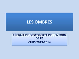 LES OMBRES
TREBALL DE DESCOBERTA DE L’ENTORN
DE P5
CURS 2013-2014
 