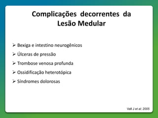 Complicações decorrentes da
Lesão Medular
 Bexiga e intestino neurogênicos
 Úlceras de pressão
 Trombose venosa profunda
 Ossidificação heterotópica
 Síndromes dolorosas
Vall J et al; 2005
 