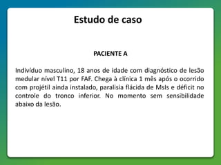 PACIENTE A
Indivíduo masculino, 18 anos de idade com diagnóstico de lesão
medular nível T11 por FAF. Chega à clínica 1 mês após o ocorrido
com projétil ainda instalado, paralisia flácida de MsIs e déficit no
controle do tronco inferior. No momento sem sensibilidade
abaixo da lesão.
Estudo de caso
 