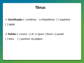 Tônus
 Classificação: ( ) eutônico ( x )hipotônico ( ) espástico
( ) rígido
 Padrão: ( ) mono ( ) di ( x )para ( )hemi ( ) quadri
( ) tetra ( ) parético (x) plégico
 