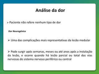 Análise da dor
 Paciente não refere nenhum tipo de dor
Dor Neurogênica
 Uma das complicações mais representativas da lesão medular
 Pode surgir após semanas, meses ou até anos após a instalação
da lesão, e ocorre quando há lesão parcial ou total das vias
nervosas do sistema nervoso periférico ou central
 