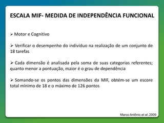 ESCALA MIF- MEDIDA DE INDEPENDÊNCIA FUNCIONAL
 Motor e Cognitivo
 Verificar o desempenho do indivíduo na realização de um conjunto de
18 tarefas
 Cada dimensão é analisada pela soma de suas categorias referentes;
quanto menor a pontuação, maior é o grau de dependência
 Somando-se os pontos das dimensões da MIF, obtém-se um escore
total mínimo de 18 e o máximo de 126 pontos
Marco Antônio et al; 2009
 
