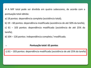  A MIF total pode ser dividida em quatro subescores, de acordo com a
pontuação total obtida:
a) 18 pontos: dependência completa (assistência total);
b) 19 – 60 pontos: dependência modificada (assistência de até 50% da tarefa);
c) 61 – 103 pontos: dependência modificada (assistência de até 25% da
tarefa);
d) 104 – 126 pontos: independência completa / modificada.
 Pontuação total: 65 pontos
c) 61 – 103 pontos: dependência modificada (assistência de até 25% da tarefa)
 
