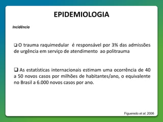 EPIDEMIOLOGIA
Incidência
 O trauma raquimedular é responsável por 3% das admissões
de urgência em serviço de atendimento ao politrauma
 As estatísticas internacionais estimam uma ocorrência de 40
a 50 novos casos por milhões de habitantes/ano, o equivalente
no Brasil a 6.000 novos casos por ano.
Figueredo et al; 2006
 