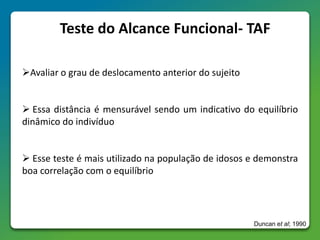 Teste do Alcance Funcional- TAF
Avaliar o grau de deslocamento anterior do sujeito
 Essa distância é mensurável sendo um indicativo do equilíbrio
dinâmico do indivíduo
 Esse teste é mais utilizado na população de idosos e demonstra
boa correlação com o equilíbrio
Duncan et al; 1990
 