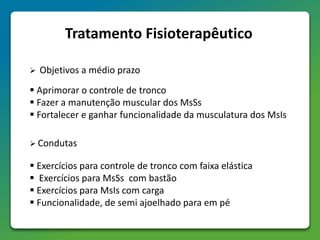 Tratamento Fisioterapêutico
 Objetivos a médio prazo
 Aprimorar o controle de tronco
 Fazer a manutenção muscular dos MsSs
 Fortalecer e ganhar funcionalidade da musculatura dos MsIs
 Condutas
 Exercícios para controle de tronco com faixa elástica
 Exercícios para MsSs com bastão
 Exercícios para MsIs com carga
 Funcionalidade, de semi ajoelhado para em pé
 