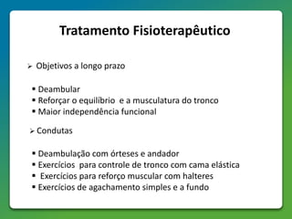Tratamento Fisioterapêutico
 Objetivos a longo prazo
 Deambular
 Reforçar o equilíbrio e a musculatura do tronco
 Maior independência funcional
 Condutas
 Deambulação com órteses e andador
 Exercícios para controle de tronco com cama elástica
 Exercícios para reforço muscular com halteres
 Exercícios de agachamento simples e a fundo
 
