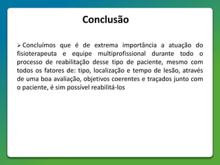 Conclusão
 Concluímos que é de extrema importância a atuação do
fisioterapeuta e equipe multiprofissional durante todo o
processo de reabilitação desse tipo de paciente, mesmo com
todos os fatores de: tipo, localização e tempo de lesão, através
de uma boa avaliação, objetivos coerentes e traçados junto com
o paciente, é sim possível reabilitá-los
 