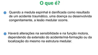 Quando a medula espinhal é danificada como resultado
de um acidente traumático, uma doença ou desenvolvida
congenitamente, a lesão medular ocorre.
Haverá alterações na sensibilidade e na função motora,
dependendo da extensão do acidente/má-formação ou da
localização do mesmo na estrutura medular.
 