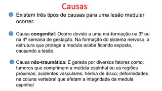 Causas
Existem três tipos de causas para uma lesão medular
ocorrer.
Causa congenital: Ocorre devido a uma má-formação na 3º ou
na 4º semana de gestação. Na formação do sistema nervoso, a
estrutura que protege a medula acaba ficando exposta,
causando a lesão.
Causa não-traumática: É gerada por diversos fatores como:
tumores que comprimem a medula espinhal ou as regiões
próximas; acidentes vasculares; hérnia de disco; deformidades
na coluna vertebral que afetam a integridade da medula
espinhal
 