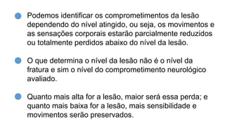 Podemos identificar os comprometimentos da lesão
dependendo do nível atingido, ou seja, os movimentos e
as sensações corporais estarão parcialmente reduzidos
ou totalmente perdidos abaixo do nível da lesão.
O que determina o nível da lesão não é o nível da
fratura e sim o nível do comprometimento neurológico
avaliado.
Quanto mais alta for a lesão, maior será essa perda; e
quanto mais baixa for a lesão, mais sensibilidade e
movimentos serão preservados.
 