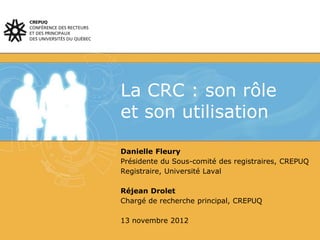 La CRC : son rôle
et son utilisation
Danielle Fleury
Présidente du Sous-comité des registraires, CREPUQ
Registraire, Université Laval
Réjean Drolet
Chargé de recherche principal, CREPUQ
13 novembre 2012
 