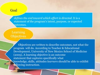 A
defines the end toward which effort is directed. It is a
statement of the program’s intent, purpose, or expected
outcomes.
Goal
Learning
Objectives
Objectives are written to describe outcomes, not what the
program will do. According to Teacher & Educational
Development, University of New Mexico School of Medicine
(2005), A learning objective is an outcome
statement that captures specifically what
knowledge, skills, attitudes learners should be able to exhibit
following instruction.
 