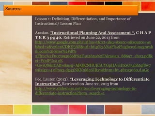 Sources:
Lesson 1: Definition, Differentiation, and Importance of
Instructional/ Lesson Plan
Arasian. “Instructional Planning And Assessment “. C H A P
T E R 3 pg 40. Retrieved on June 22, 2013 from
http://www.google.com.ph/url?sa=t&rct=j&q=&esrc=s&source=we
b&cd=2&ved=0CDIQFjAB&url=http%3A%2F%2Fhighered.mcgrawh
ill.com%2Fsites%2Fdl%
2Ffree%2F0070959668%2F405859%2FAirasian_88697_ch03.pdf&
ei=WnfFUc2 oE
vGwiQf6kICABw&usg=AFQjCNHUKhUYGpILVelDZsO3abhtqf8w7
w&sig2=4 ePn93-dg43NKNnMcdJRxw&bvm=bv.48293060,d.aGc
Fee, Lauren (2013). “Leveraging Technology to Differentiate
Instruction”. Retrieved on June 22, 2013 from
http://www.slideshare.net/itsco/leveraging-technology-to-
differentiate-instruction?from_search=1
 