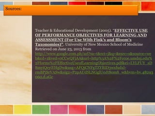 Sources:
Teacher & Educational Development (2005). “EFFECTIVE USE
OF PERFORMANCE OBJECTIVES FOR LEARNING AND
ASSESSMENT (For Use With Fink’s and Bloom’s
Taxonomies)”. University of New Mexico School of Medicine
Retrieved on June 23, 2013 from
http://www.google.com.ph/url?sa=t&rct=j&q=&esrc=s&source=we
b&cd=1&ved=0CCwQFjAA&url=http%3A%2F%2Fccoe.umdnj.edu%
2Fforms%2FEffectiveUseofLearningObjectives.pdf&ei=LYLFUY_sD
8myiQeyiYHgDw&usg=AFQjCNFgTZYBID3wxfudxl-
rmBPjSrVASw&sig2=P2pAUdSLNGglU0Jt8om8_w&bvm=bv.48293
060,d.aGc
 