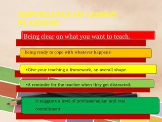 IMPORTANCE OF LESSON
PLANNING
Being clear on what you want to teach.
•Give your teaching a framework, an overall shape.
•A reminder for the teacher when they get distracted.
It suggests a level of professionalism and real
commitment.
Being ready to cope with whatever happens
 