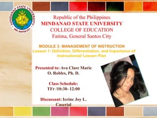 Republic of the Philippines
MINDANAO STATE UNIVERSITY
COLLEGE OF EDUCATION
Fatima, General Santos City
MODULE 3: MANAGEMENT OF INSTRUCTION
Lesson 1: Definition, Differentiation, and Importance of
Instructional/ Lesson Plan
Presented to: Ava Clare Marie
O. Robles, Ph. D.
Class Schedule:
TFr /10:30- 12:00
Discussant: Ierine Joy L.
Caserial
 